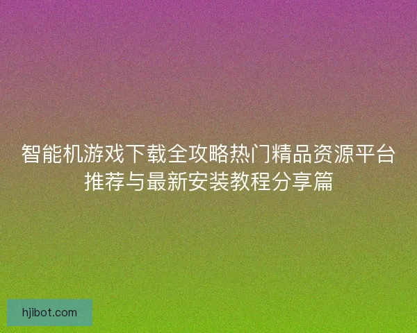 智能机游戏下载全攻略热门精品资源平台推荐与最新安装教程分享篇
