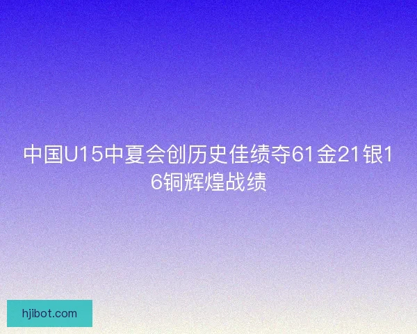 中国U15中夏会创历史佳绩夺61金21银16铜辉煌战绩